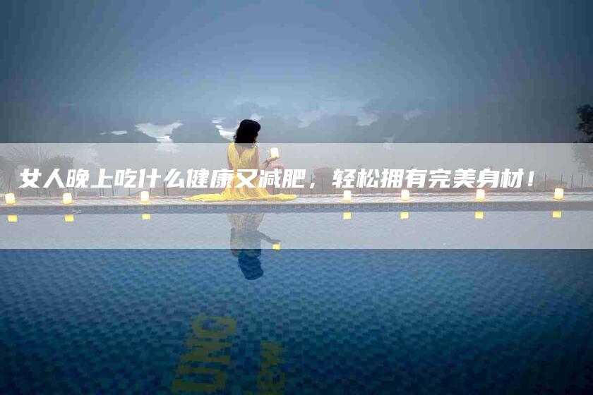 女人晚上吃什么健康又减肥，轻松拥有完美身材！-家政服务网