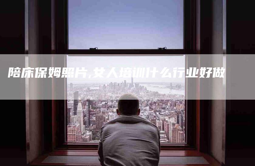 陪床保姆照片,女人培训什么行业好做-家政服务网