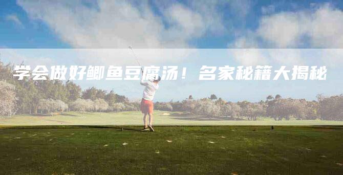 学会做好鲫鱼豆腐汤！名家秘籍大揭秘-家政服务网