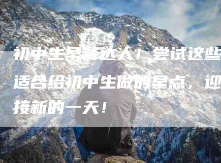 初中生早餐达人！尝试这些适合给初中生做的早点，迎接新的一天！-家政服务网