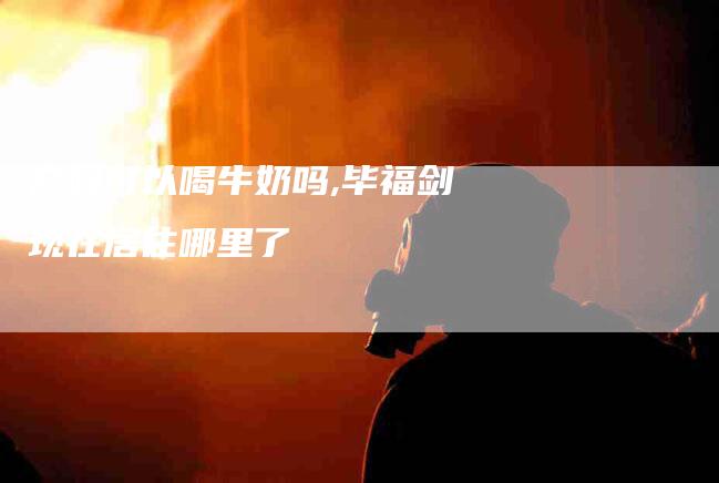 产妇可以喝牛奶吗,毕福剑现在居住哪里了-家政服务网