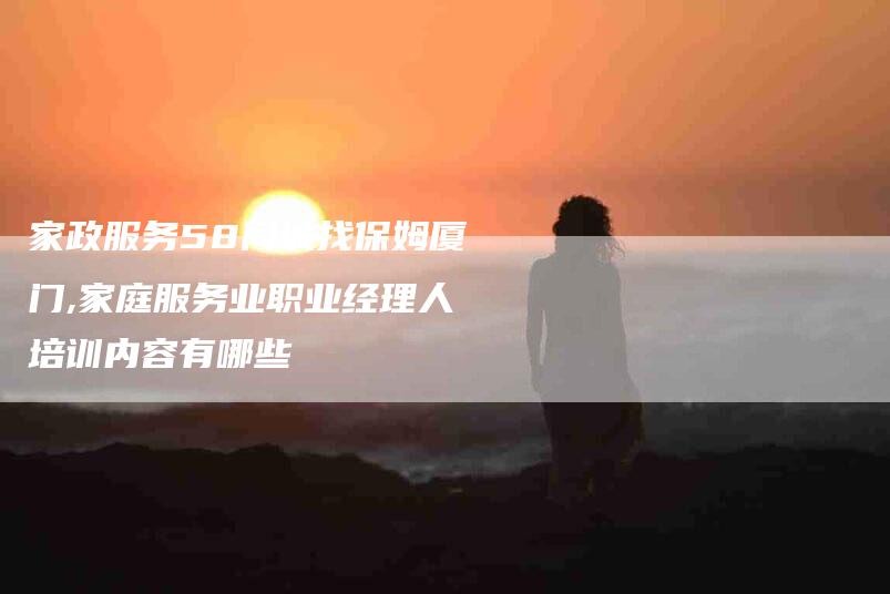 家政服务58同城找保姆厦门,家庭服务业职业经理人培训内容有哪些-家政服务网