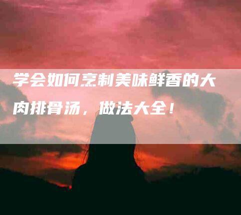学会如何烹制美味鲜香的大肉排骨汤，做法大全！-家政服务网