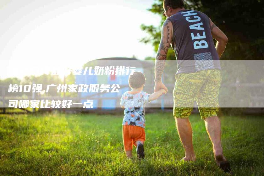 国产口碑最好婴儿奶粉排行榜10强,广州家政服务公司哪家比较好一点-家政服务网