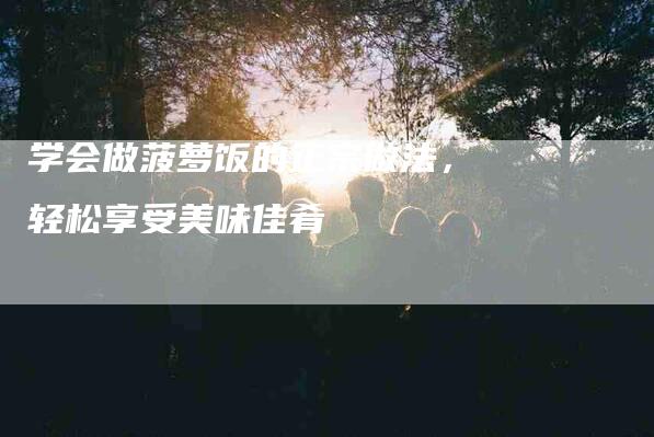 学会做菠萝饭的正宗做法，轻松享受美味佳肴-家政服务网