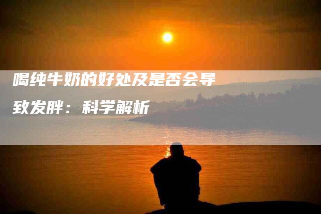 喝纯牛奶的好处及是否会导致发胖：科学解析-家政服务网