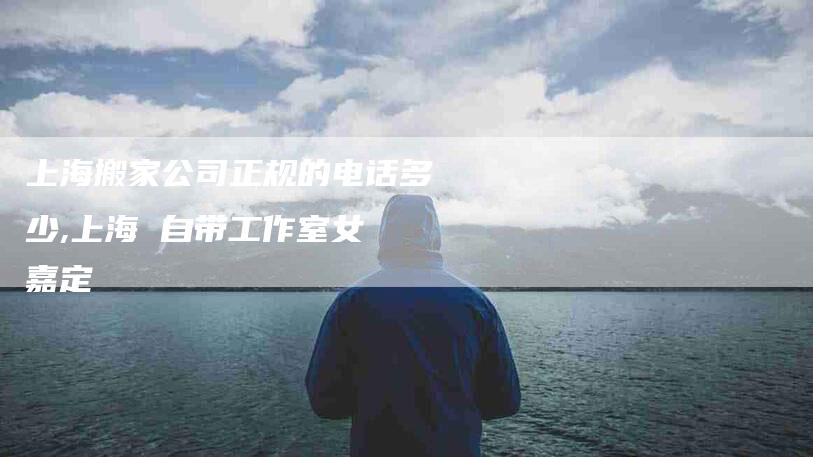 上海搬家公司正规的电话多少,上海 自带工作室女 嘉定-家政服务网