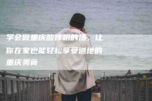 学会做重庆酸辣粉的汤，让你在家也能轻松享受道地的重庆美食-家政服务网