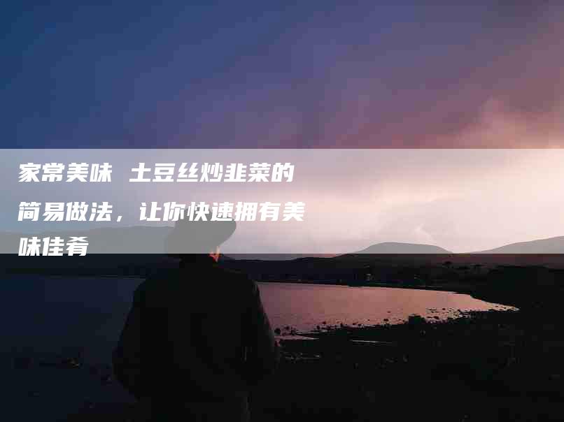 家常美味 土豆丝炒韭菜的简易做法，让你快速拥有美味佳肴-家政服务网