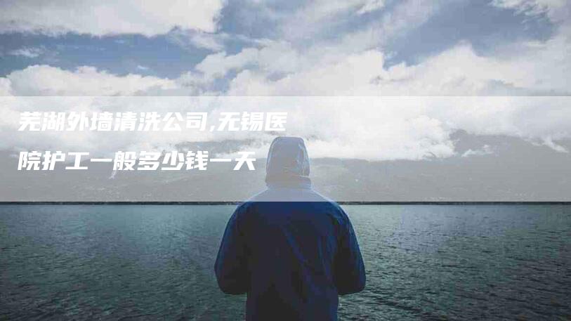 芜湖外墙清洗公司,无锡医院护工一般多少钱一天-家政服务网