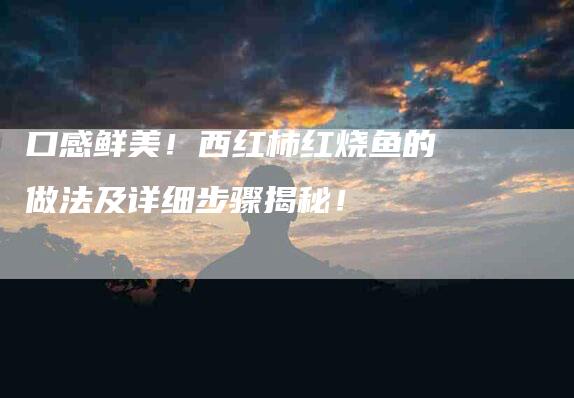 口感鲜美！西红柿红烧鱼的做法及详细步骤揭秘！-家政服务网