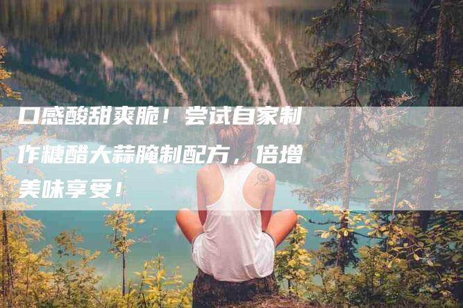 口感酸甜爽脆！尝试自家制作糖醋大蒜腌制配方，倍增美味享受！-家政服务网
