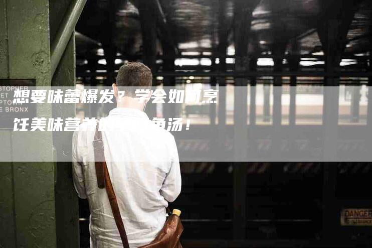 想要味蕾爆发？学会如何烹饪美味营养的孕妇鱼汤！-家政服务网