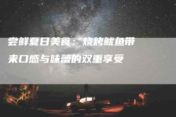 尝鲜夏日美食：烧烤鱿鱼带来口感与味蕾的双重享受-家政服务网