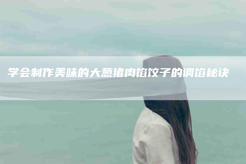 学会制作美味的大葱猪肉馅饺子的调馅秘诀-家政服务网