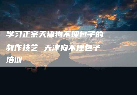 学习正宗天津狗不理包子的制作技艺 天津狗不理包子培训-家政服务网