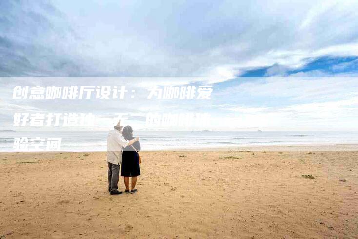 创意咖啡厅设计：为咖啡爱好者打造独一无二的咖啡体验空间-家政服务网