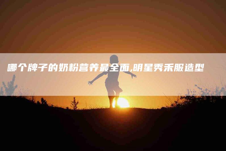 哪个牌子的奶粉营养最全面,明星秀禾服造型-家政服务网