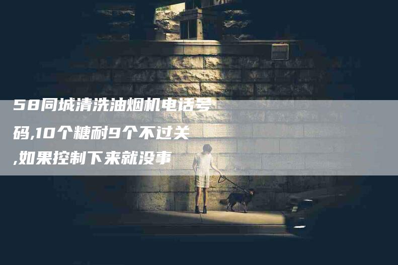 58同城清洗油烟机电话号码,10个糖耐9个不过关,如果控制下来就没事-家政服务网