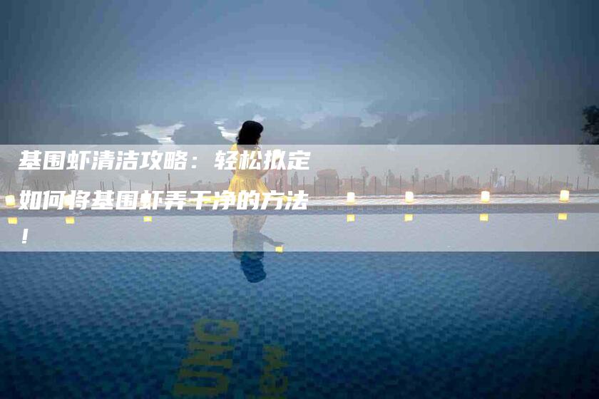 基围虾清洁攻略：轻松拟定如何将基围虾弄干净的方法！-家政服务网