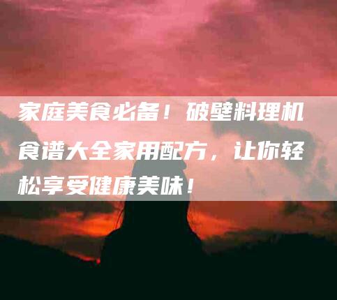 家庭美食必备！破壁料理机食谱大全家用配方，让你轻松享受健康美味！-家政服务网