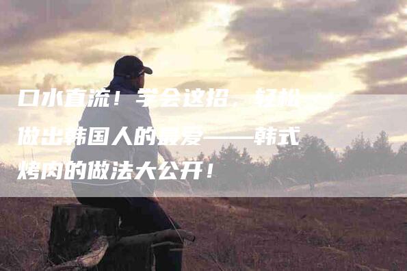 口水直流！学会这招，轻松做出韩国人的最爱——韩式烤肉的做法大公开！-家政服务网