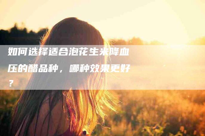 如何选择适合泡花生米降血压的醋品种，哪种效果更好？-家政服务网