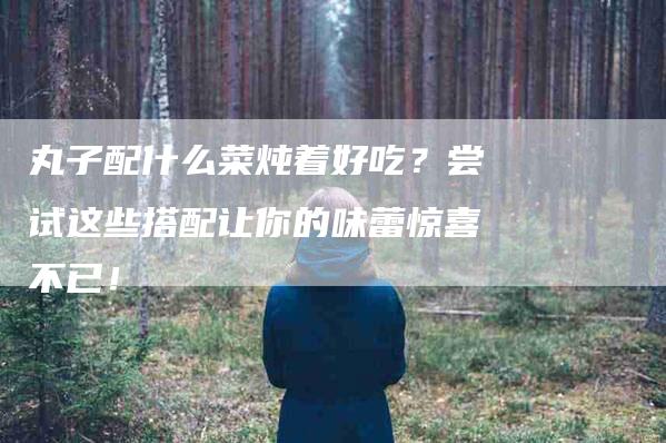 丸子配什么菜炖着好吃？尝试这些搭配让你的味蕾惊喜不已！