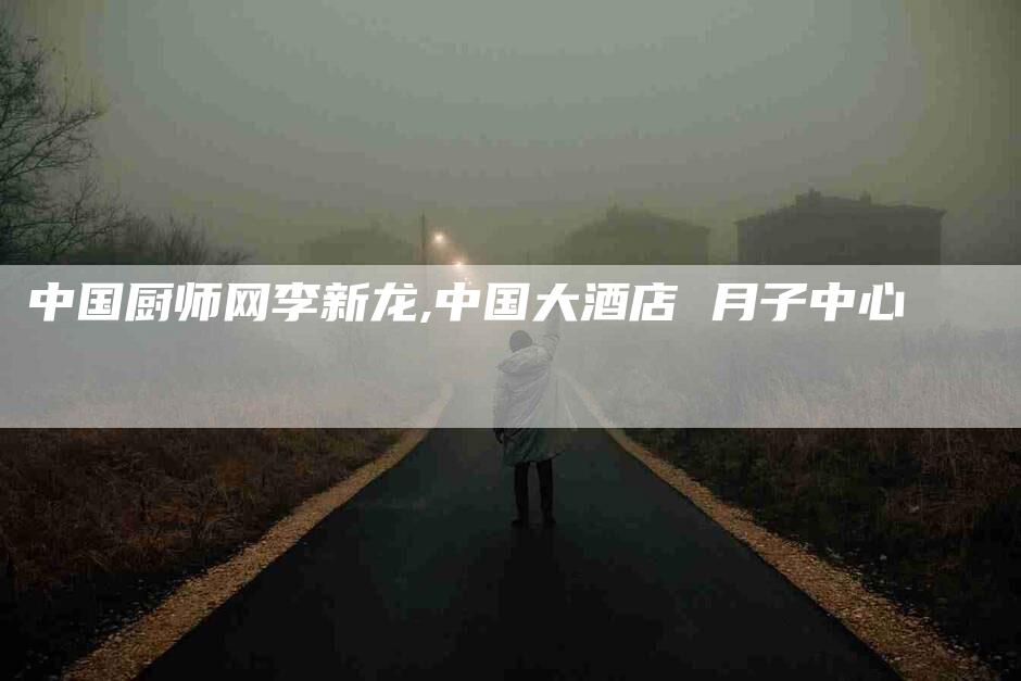 中国厨师网李新龙,中国大酒店 月子中心-家政服务网