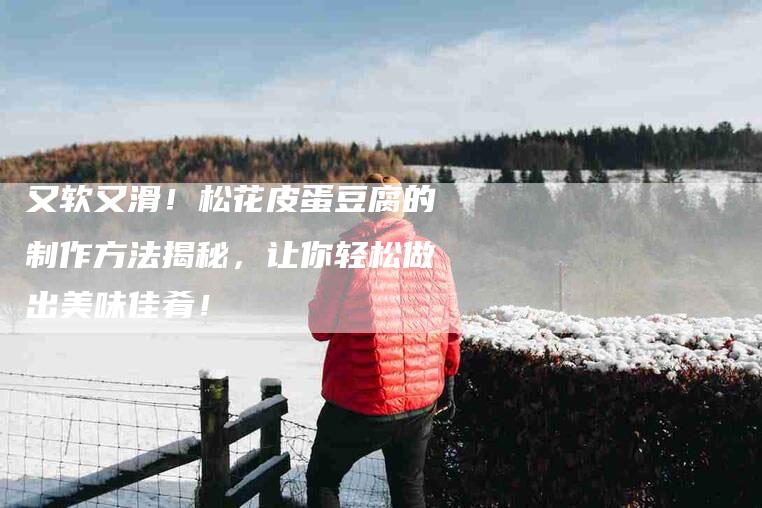 又软又滑！松花皮蛋豆腐的制作方法揭秘，让你轻松做出美味佳肴！-家政服务网