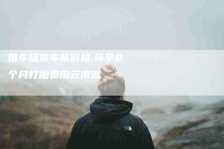 婚车租赁车队价格,怀孕8个月打胎费用云南省-家政服务网