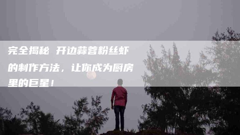 完全揭秘 开边蒜蓉粉丝虾的制作方法，让你成为厨房里的巨星！-家政服务网