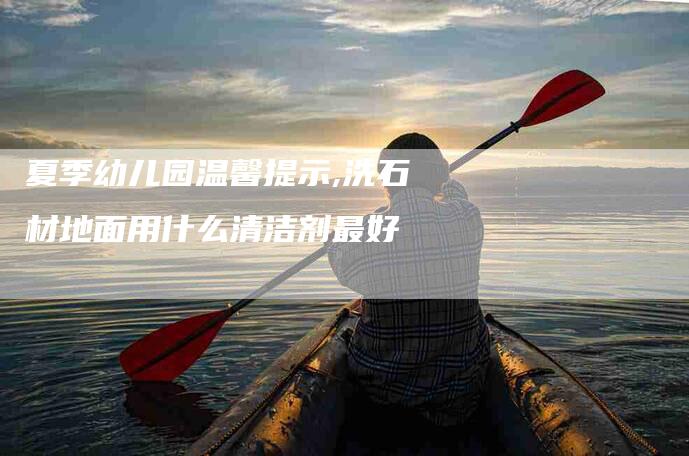 夏季幼儿园温馨提示,洗石材地面用什么清洁剂最好-家政服务网