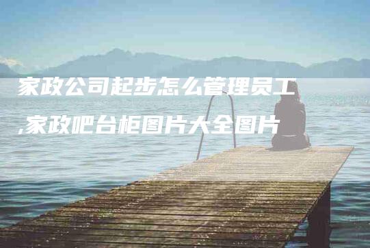 家政公司起步怎么管理员工,家政吧台柜图片大全图片-家政服务网