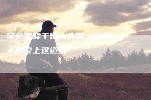 学会怎样干煸大头菜，让家人都爱上这道菜-家政服务网