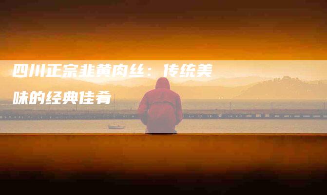 四川正宗韭黄肉丝：传统美味的经典佳肴-家政服务网