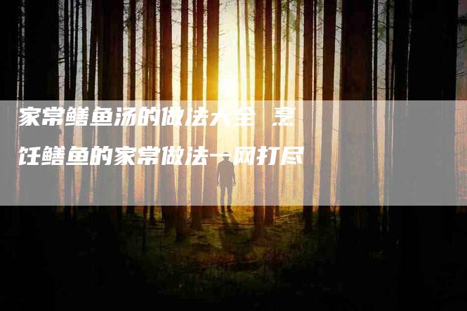 家常鳝鱼汤的做法大全 烹饪鳝鱼的家常做法一网打尽