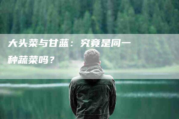 大头菜与甘蓝：究竟是同一种蔬菜吗？-家政服务网