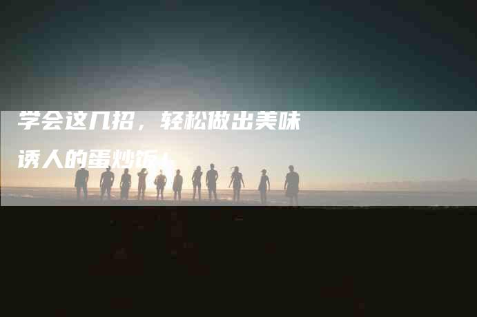 学会这几招，轻松做出美味诱人的蛋炒饭！-家政服务网