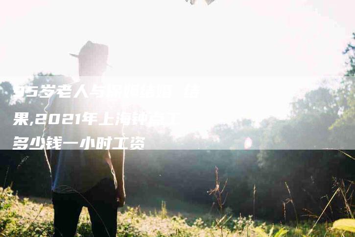 95岁老人与保姆结婚 结果,2021年上海钟点工多少钱一小时工资