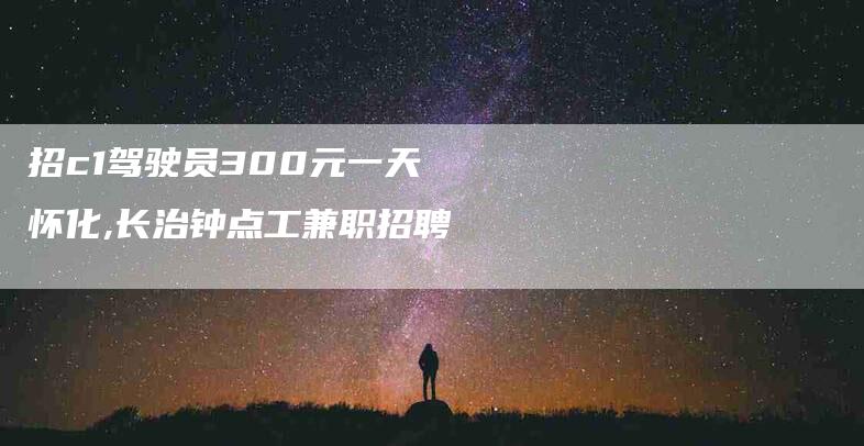 招c1驾驶员300元一天怀化,长治钟点工兼职招聘-家政服务网