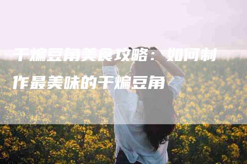 干煸豆角美食攻略：如何制作最美味的干煸豆角-家政服务网