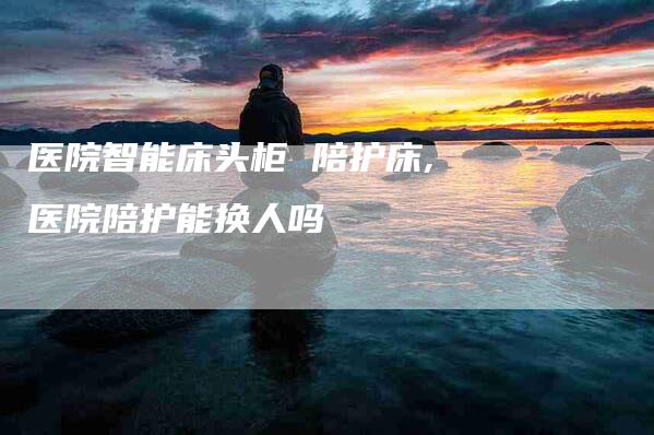 医院智能床头柜 陪护床,医院陪护能换人吗-家政服务网