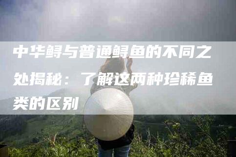中华鲟与普通鲟鱼的不同之处揭秘：了解这两种珍稀鱼类的区别