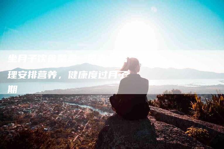 坐月子饮食禁忌一览表：合理安排营养，健康度过月子期-家政服务网