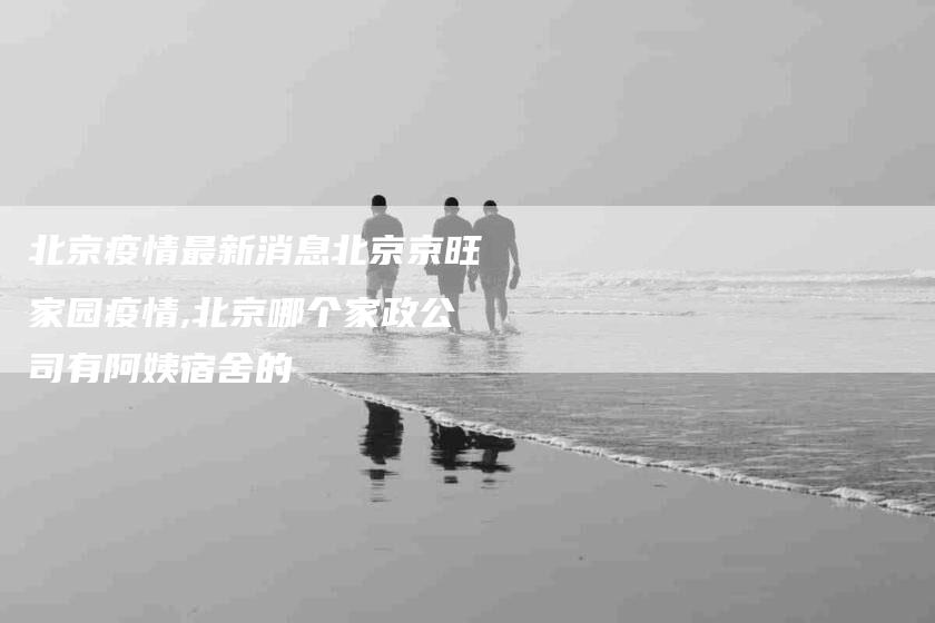 北京疫情最新消息北京京旺家园疫情,北京哪个家政公司有阿姨宿舍的-家政服务网
