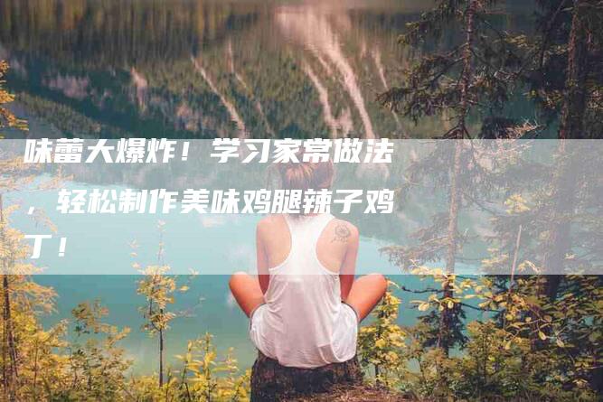 味蕾大爆炸！学习家常做法，轻松制作美味鸡腿辣子鸡丁！-家政服务网