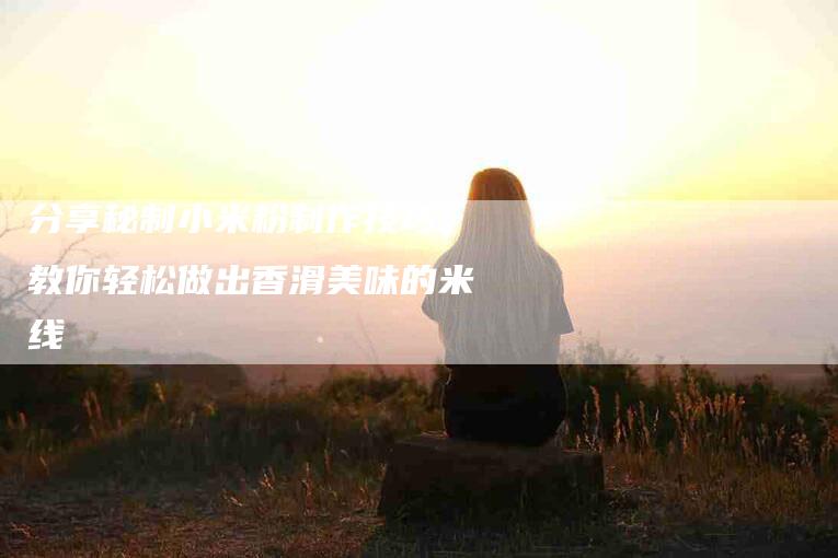 分享秘制小米粉制作技巧，教你轻松做出香滑美味的米线-家政服务网