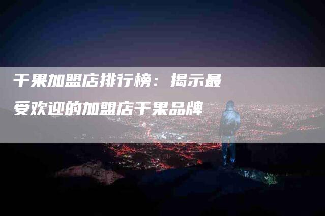 干果加盟店排行榜：揭示最受欢迎的加盟店干果品牌-家政服务网