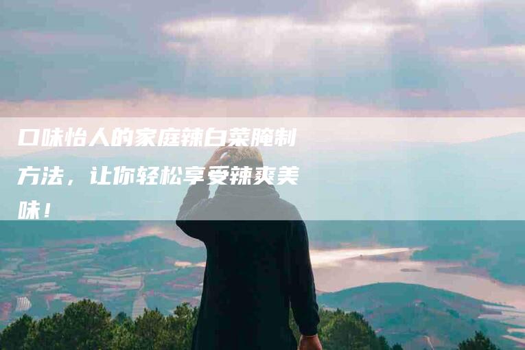 口味怡人的家庭辣白菜腌制方法，让你轻松享受辣爽美味！